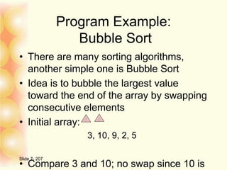 Program Example:
Bubble Sort
• There are many sorting algorithms,
another simple one is Bubble Sort
• Idea is to bubble the largest value
toward the end of the array by swapping
consecutive elements
• Initial array:
3, 10, 9, 2, 5
• Compare 3 and 10; no swap since 10 is
Slide 7- 207
 