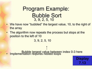 Program Example:
Bubble Sort
3, 9, 2, 5, 10
• We have now “bubbled” the largest value, 10, to the right of
the array
• The algorithm now repeats the process but stops at the
position to the left of 10
3, 9, 2, 5, 10
• Implementation requires nested loops
Bubble largest value between index 0-3 here
Display
7.13
 