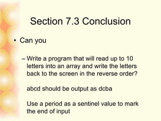 Section 7.3 Conclusion
• Can you
– Write a program that will read up to 10
letters into an array and write the letters
back to the screen in the reverse order?
abcd should be output as dcba
Use a period as a sentinel value to mark
the end of input
 