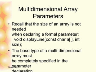 Multidimensional Array
Parameters
• Recall that the size of an array is not
needed
when declaring a formal parameter:
void displayLine(const char a[ ], int
size);
• The base type of a multi-dimensional
array must
be completely specified in the
parameterSlide 7- 215
 