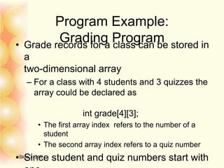 Program Example:
Grading Program• Grade records for a class can be stored in
a
two-dimensional array
– For a class with 4 students and 3 quizzes the
array could be declared as
int grade[4][3];
• The first array index refers to the number of a
student
• The second array index refers to a quiz number
• Since student and quiz numbers start withSlide 7- 216
 