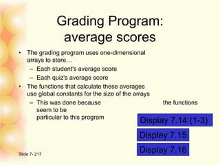 Grading Program:
average scores
• The grading program uses one-dimensional
arrays to store…
– Each student's average score
– Each quiz's average score
• The functions that calculate these averages
use global constants for the size of the arrays
– This was done because the functions
seem to be
particular to this program
Slide 7- 217
Display 7.14 (1-3)
Display 7.15
Display 7.16
 
