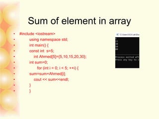 Sum of element in array
• #include <iostream>
• using namespace std;
• int main() {
• const int s=5;
• int Ahmed[5]={5,10,15,20,30};
• int sum=0;
• for (int i = 0; i < 5; ++i) {
• sum=sum+Ahmed[i];
• cout << sum<<endl;
• }
• }
 