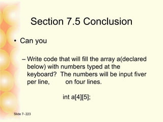 Section 7.5 Conclusion
• Can you
– Write code that will fill the array a(declared
below) with numbers typed at the
keyboard? The numbers will be input fiver
per line, on four lines.
int a[4][5];
Slide 7- 223
 