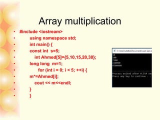 Array multiplication
• #include <iostream>
• using namespace std;
• int main() {
• const int s=5;
• int Ahmed[5]={5,10,15,20,30};
• long long m=1;
• for (int i = 0; i < 5; ++i) {
• m*=Ahmed[i];
• cout << m<<endl;
• }
• }
 