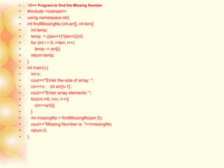 • //C++ Program to find the Missing Number
• #include <iostream>
• using namespace std;
• int findMissingNo (int arr[], int len){
• int temp;
• temp = ((len+1)*(len+2))/2;
• for (int i = 0; i<len; i++)
• temp -= arr[i];
• return temp;
• }
• int main() {
• int n;
• cout<<"Enter the size of array: ";
• cin>>n; int arr[n-1];
• cout<<"Enter array elements: ";
• for(int i=0; i<n; i++){
• cin>>arr[i];
• }
• int missingNo = findMissingNo(arr,5);
• cout<<"Missing Number is: "<<missingNo;
• return 0;
• }
 