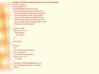 • // Program to find the smallest element in an array of n elements
• #include <iostream>
• using namespace std;
• int findSmallestElement(int arr[], int n){
• /* We are assigning the first array element to
• * the temp variable and then we are comparing
• * all the array elements with the temp inside
• * loop and if the element is smaller than temp
• * then the temp value is replaced by that. This
• * way we always have the smallest value in temp.
• * Finally we are returning temp.
• */
• int temp = arr[0];
• for(int i=0; i<n; i++) {
• if(temp>arr[i]) {
• temp=arr[i];
• }
• }
• return temp;
• }
• int main() {
• int n;
• cout<<"Enter the size of array: ";
• cin>>n; int arr[n-1];
• cout<<"Enter array elements: ";
• for(int i=0; i<n; i++){
• cin>>arr[i];
• }
• int smallest = findSmallestElement(arr, n);
• cout<<"Smallest Element is: "<<smallest;
• return 0;
• }
 