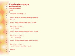 • // adding two arrays
• #include<iostream>
• using namespace std;
• main()
• {
• int first[20], second[20], c, n;
•
• cout << "Enter the number of elements in the array ";
• cin >> n;
•
• cout << "Enter elements of first array " << endl;
•
• for ( c = 0 ; c < n ; c++ )
• cin >> first[c];
•
• cout << "Enter elements of second array " << endl;
•
• for ( c = 0 ; c < n ; c++ )
• cin >> second[c];
•
• cout << "Sum of elements of two arrays " << endl;
•
• for ( c = 0 ; c < n ; c++ )
• cout << first[c] + second[c] << endl;
•
• return 0;
• }
 