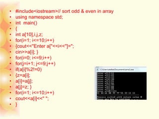 • #include<iostream>// sort odd & even in array
• using namespace std;
• int main()
• {
• int a[10],i,j,z;
• for(i=1; i<=10;i++)
• {cout<<"Enter a["<<i<<"]=";
• cin>>a[i]; }
• for(i=0; i<=9;i++)
• for(j=i+1; j<=9;j++)
• if(a[i]%2!=0)
• {z=a[i];
• a[i]=a[j];
• a[j]=z; }
• for(i=1; i<=10;i++)
• cout<<a[i]<<" ";
• }
 