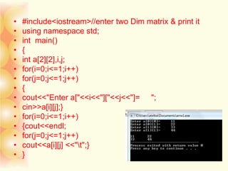 • #include<iostream>//enter two Dim matrix & print it
• using namespace std;
• int main()
• {
• int a[2][2],i,j;
• for(i=0;i<=1;i++)
• for(j=0;j<=1;j++)
• {
• cout<<"Enter a["<<i<<"]["<<j<<"]= ";
• cin>>a[i][j];}
• for(i=0;i<=1;i++)
• {cout<<endl;
• for(j=0;j<=1;j++)
• cout<<a[i][j] <<"t";}
• }
 