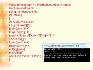 • #include<iostream> // minimum number in matrix
• #include<iostream>
• using namespace std;
• int main()
• {
• int A[2][2]={5,6,2,8};
• int i,j,min=A[0][0];
• for(i=0;i<=1;i++)
• for(j=0;j<=1;j++)
• {cout<<"Enter A["<<i<<"]["<<j<<"]= ";
• //cin>>A[i][j]; }
• for(i=0;i<=1;i++)
• {for(j=0;j<=1;j++)
• if(A[i][j]<min)
• min=A[i][j];}
• cout<<"n min = " <<min;}
• }
 