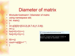 Diameter of matrix
• #include<iostream> //diameter of matrix
• using namespace std;
• int main()
• {
• int a[3][3]={{5,6,2},{8,7,4},{1,3,9}};
• int i,j;
• for(i=0;i<3;i++)
• for(j=0;j<3;j++)
• if(i==j)
• cout<<a[i][j]<<" ";
• }
 