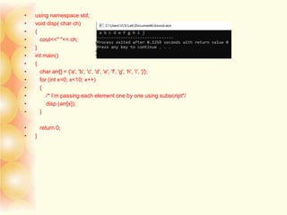• using namespace std;
• void disp( char ch)
• {
• cout<<" "<< ch;
• }
• int main()
• {
• char arr[] = {'a', 'b', 'c', 'd', 'e', 'f', 'g', 'h', 'i', 'j'};
• for (int x=0; x<10; x++)
• {
• /* I’m passing each element one by one using subscript*/
• disp (arr[x]);
• }
• return 0;
• }
 