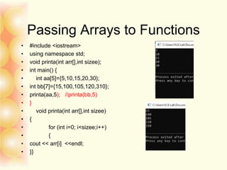 Passing Arrays to Functions
• #include <iostream>
• using namespace std;
• void printa(int arr[],int sizee);
• int main() {
• int aa[5]={5,10,15,20,30};
• int bb[7]={15,100,105,120,310};
• printa(aa,5); //printa(bb,5)
• }
• void printa(int arr[],int sizee)
• {
• for (int i=0; i<sizee;i++)
• {
• cout << arr[i] <<endl;
• }}
 