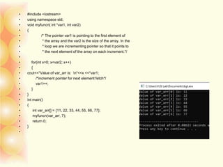 • #include <iostream>
• using namespace std;
• void myfuncn( int *var1, int var2)
• {
• /* The pointer var1 is pointing to the first element of
• * the array and the var2 is the size of the array. In the
• * loop we are incrementing pointer so that it points to
• * the next element of the array on each increment.*/
•
• for(int x=0; x<var2; x++)
• {
• cout<<"Value of var_arr is: n"<<x <<*var1;
• /*increment pointer for next element fetch*/
• var1++;
• }
• }
• int main()
• {
• int var_arr[] = {11, 22, 33, 44, 55, 66, 77};
• myfuncn(var_arr, 7);
• return 0;
• }
•
 