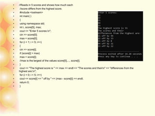 • //Reads in 5 scores and shows how much each
• //score differs from the highest score.
• #include <iostream>
• int main( )
• {
• using namespace std;
• int i, score[5], max;
• cout << "Enter 5 scores:n";
• cin >> score[0];
• max = score[0];
• for (i = 1; i < 5; i++)
• {
• cin >> score[i];
• if (score[i] > max)
• max = score[i];
• //max is the largest of the values score[0],..., score[i].
• }
• cout << "The highest score is " << max << endl << "The scores and theirn" << "differences from the
highest are:n";
• for (i = 0; i < 5; i++)
• cout << score[i] << " off by " << (max - score[i]) << endl;
• return 0;
• }
 