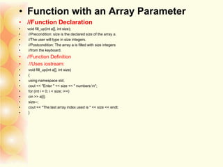 • Function with an Array Parameter
• //Function Declaration
• void fill_up(int a[], int size);
• //Precondition: size is the declared size of the array a.
• //The user will type in size integers.
• //Postcondition: The array a is filled with size integers
• //from the keyboard.
• //Function Definition
• //Uses iostream:
• void fill_up(int a[], int size)
• {
• using namespace std;
• cout << "Enter " << size << " numbers:n";
• for (int i = 0; i < size; i++)
• cin >> a[i];
• size--;
• cout << "The last array index used is " << size << endl;
• }
 