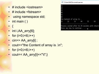 • # include <iostream>
• # include <fstream>
• using namespace std;
• int main ( )
• {
• int i,AA_arry[6];
• for (i=0;i<6;i++)
• cin>> AA_arry[i] ;
• cout<<"the Content of array is .n";
• for (i=0;i<6;i++)
• cout<< AA_arry[i]<<"t";}
 
