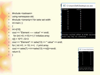 • #include <iostream>
• using namespace std;
• #include <iomanip>// for setw set width
• int main ( )
• {
• int n[10];
• cout << "Element ----- value" << endl;
• for (int i=0; i<10;i++) // initialize array
• n[i] = 10*7; //2+3
• cout << "Element" << setw(13) << " value" << endl;
• for ( int i=0 ; i< 10; i++) // print array
• cout << setw(7) <<i<<setw(13) <<n[i]<<endl;
• return 0;
• }
 