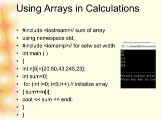 Using Arrays in Calculations
• #include <iostream>// sum of array
• using namespace std;
• #include <iomanip>// for setw set width
• int main ( )
• {
• int n[5]={20,50,43,245,23};
• int sum=0;
• for (int i=0; i<5;i++) // initialize array
• { sum+=n[i];
• cout << sum << endl;
• }
• }
 
