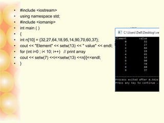 • #include <iostream>
• using namespace std;
• #include <iomanip>
• int main ( )
• {
• int n[10] = {32,27,64,18,95,14,90,70,60,37};
• cout << "Element" << setw(13) << " value" << endl;
• for (int i=0 ; i< 10; i++) // print array
• cout << setw(7) <<i<<setw(13) <<n[i]<<endl;
• }
 