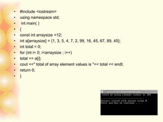 • #include <iostream>
• using namespace std;
• int main( )
• {
• const int arraysize =12;
• int a[arraysize] = {1, 3, 5, 4, 7, 2, 99, 16, 45, 67, 89, 45};
• int total = 0;
• for (int i= 0; i<arraysize ; i++)
• total += a[i];
• cout <<" total of array element values is "<< total << endl;
• return 0;
• }
 