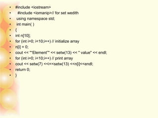 • #include <iostream>
• #include <iomanip>// for set wedith
• using namespace std;
• int main( )
• {
• int n[10];
• for (int i=0; i<10;i++) // initialize array
• n[i] = 0;
• cout << "“Element”" << setw(13) << " value" << endl;
• for (int i=0; i<10;i++) // print array
• cout << setw(7) <<i<<setw(13) <<n[i]<<endl;
• return 0;
• }
 