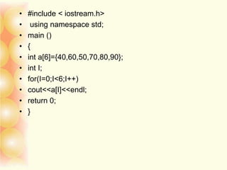 • #include < iostream.h>
• using namespace std;
• main ()
• {
• int a[6]={40,60,50,70,80,90};
• int I;
• for(I=0;I<6;I++)
• cout<<a[I]<<endl;
• return 0;
• }
 