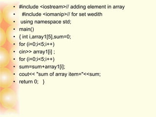• #include <iostream>// adding element in array
• #include <iomanip>// for set wedith
• using namespace std;
• main()
• { int i,array1[5],sum=0;
• for (i=0;i<5;i++)
• cin>> array1[i] ;
• for (i=0;i<5;i++)
• sum=sum+array1[i];
• cout<< "sum of array item="<<sum;
• return 0; }
 