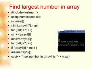 Find largest number in array
• #include<iostream>
• using namespace std;
• int main()
• { int i,array1[7],max;
• for (i=0;i<7;i++)
• cin>> array1[i] ;
• max=array1[0];
• for (i=0;i<7;i++)
• if (array1[i] > max )
• max=array1[i];
• cout<< "max number in array1 is="<<max;}
 