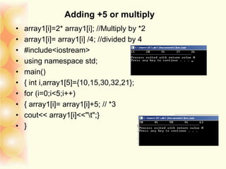 Adding +5 or multiply
• array1[i]=2* array1[i]; //Multiply by *2
• array1[i]= array1[i] /4; //divided by 4
• #include<iostream>
• using namespace std;
• main()
• { int i,array1[5]={10,15,30,32,21};
• for (i=0;i<5;i++)
• { array1[i]= array1[i]+5; // *3
• cout<< array1[i]<<"t";}
• }
 
