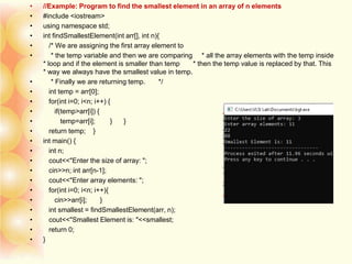 • //Example: Program to find the smallest element in an array of n elements
• #include <iostream>
• using namespace std;
• int findSmallestElement(int arr[], int n){
• /* We are assigning the first array element to
• * the temp variable and then we are comparing * all the array elements with the temp inside
* loop and if the element is smaller than temp * then the temp value is replaced by that. This
* way we always have the smallest value in temp.
• * Finally we are returning temp. */
• int temp = arr[0];
• for(int i=0; i<n; i++) {
• if(temp>arr[i]) {
• temp=arr[i]; } }
• return temp; }
• int main() {
• int n;
• cout<<"Enter the size of array: ";
• cin>>n; int arr[n-1];
• cout<<"Enter array elements: ";
• for(int i=0; i<n; i++){
• cin>>arr[i]; }
• int smallest = findSmallestElement(arr, n);
• cout<<"Smallest Element is: "<<smallest;
• return 0;
• }
 