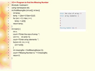 • //C++ Program to find the Missing Number
• #include <iostream>
• using namespace std;
• int findMissingNo (int arr[], int len){
• int temp;
• temp = ((len+1)*(len+2))/2;
• for (int i = 0; i<len; i++)
• temp -= arr[i];
• return temp;
• }
• int main() {
• int n;
• cout<<"Enter the size of array: ";
• cin>>n; int arr[n-1];
• cout<<"Enter array elements: ";
• for(int i=0; i<n; i++){
• cin>>arr[i];
• }
• int missingNo = findMissingNo(arr,5);
• cout<<"Missing Number is: "<<missingNo;
• return 0;
• }
 