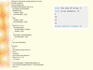 • //Program to find second smallest element in an array
• #include <iostream>
• using namespace std;
• int findSecondSmallest(int arr[], int n){
• int smallest, secondSmallest;
• if(arr[0]<arr[1]){
• smallest = arr[0];
• secondSmallest = arr[1];
• }
• else {
• smallest = arr[1];
• secondSmallest = arr[0];
• }
• for(int i=0; i<n; i++) {
• if(smallest>arr[i]) {
• secondSmallest = smallest;
• smallest = arr[i];
• }
• else if(arr[i] < secondSmallest){
• secondSmallest = arr[i];
• }
• }
• return secondSmallest;
• }
• int main() {
• int n;
• cout<<"Enter the size of array: ";
• cin>>n;
• int arr[n-1];
• cout<<"Enter array elements: ";
• for(int i=0; i<n; i++){
• cin>>arr[i];
• }
• int secondSmallest = findSecondSmallest(arr, n);
• cout<<"Second Smallest Element: "<<secondSmallest;
• return 0; }
 
