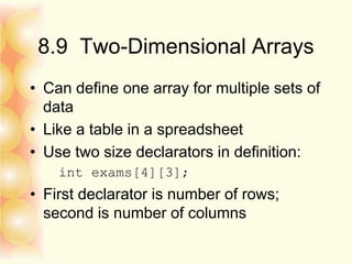 8.9 Two-Dimensional Arrays
• Can define one array for multiple sets of
data
• Like a table in a spreadsheet
• Use two size declarators in definition:
int exams[4][3];
• First declarator is number of rows;
second is number of columns
 
