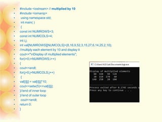 • #include <iostream> // multiplied by 10
• #include <iomanip>
• using namespace std;
• int main( )
• {
• const int NUMROWS=3;
• const int NUMCOLS=4;
• int i,j;
• int val[NUMROWS][NUMCOLS]={8,16,9,52,3,15,27,6,14,25,2,10};
• //multiply each element by 10 and display it
• cout<<"nDisplay of multiplied elements";
• for(i=0;i<NUMROWS;i++)
• {
• cout<<endl;
• for(j=0;j<NUMCOLS;j++)
• {
• val[i][j] = val[i][j]*10;
• cout<<setw(5)<<val[i][j];
• }//end of inner loop
• }//end of outer loop
• cout<<endl;
• return 0;
• }
 