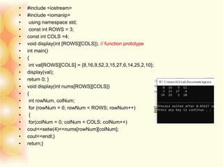• #include <iostream>
• #include <iomanip>
• using namespace std;
• const int ROWS = 3;
• const int COLS =4;
• void display(int [ROWS][COLS]); // function prototype
• int main()
• {
• int val[ROWS][COLS] = {8,16,9,52,3,15,27,6,14,25,2,10};
• display(val);
• return 0; }
• void display(int nums[ROWS][COLS])
• {
• int rowNum, colNum;
• for (rowNum = 0; rowNum < ROWS; rowNum++)
• {
• for(colNum = 0; colNum < COLS; colNum++)
• cout<<setw(4)<<nums[rowNum][colNum];
• cout<<endl;}
• return;}
 
