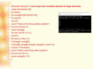 • #include<iostream>// sort array from smallest element to large elements
• using namespace std;
• int main()
• {int array[5]={50,32,93,2,74};
• int sure=0;
• int x=0;
• cout<<"Here is the Array before sortedn" ;
• for (int j=0;j<5;j++)
• cout<<array[j];
• for (int i=0;i<5-1;i++) {
• sure=0;
• for (int j=i; j<5;j++) {
• if (array[j] <array[i]){
• x=array[j]; array[j]=array[i]; array[i]=x; sure=1;}}
• if (sure ==0) break;}
• cout<<"Here is the Array after sortedn";
• for (int i=0;i<5;i++)
• cout<<array[i]<<"n";
• }
 