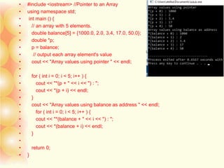 • #include <iostream> //Pointer to an Array
• using namespace std;
• int main () {
• // an array with 5 elements.
• double balance[5] = {1000.0, 2.0, 3.4, 17.0, 50.0};
• double *p;
• p = balance;
• // output each array element's value
• cout << "Array values using pointer " << endl;
•
• for ( int i = 0; i < 5; i++ ) {
• cout << "*(p + " << i << ") : ";
• cout << *(p + i) << endl;
• }
• cout << "Array values using balance as address " << endl;
• for ( int i = 0; i < 5; i++ ) {
• cout << "*(balance + " << i << ") : ";
• cout << *(balance + i) << endl;
• }
•
• return 0;
• }
 