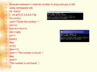 • #include<iostream> // look for number in array and yes or NO
• using namespace std;
• int main()
• { int a[7]={1,3,5,4,6,7,8};
• int i,m=0,n;
• cout<<"Enter the number :";
• cin>>n;
• for(i=0;i<=6;i++)
• {if(n==a[i])
• {m=1;
• break;}
• else
• m=0;}
• if(m==1)
• cout<< "The number is found. ";
• else
• cout<<
• "The number is not found. ";
• }
 
