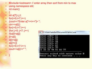 • #include<iostream> // enter array then sort from min to max
• using namespace std;
• int main()
• {
• int a[7],i,j,t;
• for(i=0;i<7;i++)
• {cout<<"Enter a["<<i<<"]= ";
• cin>>a[i];}
• for(i=0;i<7;i++)
• {for( j=0; j<7; j++)
• if(a[i]<a[j])
• {t=a[i];
• a[i]=a[j];
• a[j]=t;}}
• for(i=0;i<7;i++)
• cout<<a[i]<<" ";
• }
 