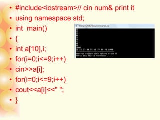 • #include<iostream>// cin num& print it
• using namespace std;
• int main()
• {
• int a[10],i;
• for(i=0;i<=9;i++)
• cin>>a[i];
• for(i=0;i<=9;i++)
• cout<<a[i]<<" ";
• }
 