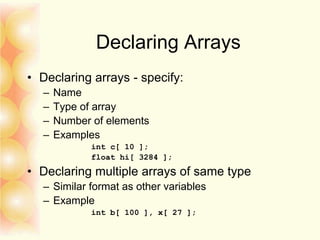 Declaring Arrays
• Declaring arrays - specify:
– Name
– Type of array
– Number of elements
– Examples
int c[ 10 ];
float hi[ 3284 ];
• Declaring multiple arrays of same type
– Similar format as other variables
– Example
int b[ 100 ], x[ 27 ];
 