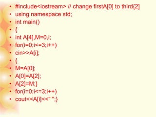 • #include<iostream> // change firstA[0] to third{2]
• using namespace std;
• int main()
• {
• int A[4],M=0,i;
• for(i=0;i<=3;i++)
• cin>>A[i];
• {
• M=A[0];
• A[0]=A[2];
• A[2]=M;}
• for(i=0;i<=3;i++)
• cout<<A[i]<<" ";}
 