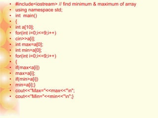 • #include<iostream> // find minimum & maximum of array
• using namespace std;
• int main()
• {
• int a[10];
• for(int i=0;i<=9;i++)
• cin>>a[i];
• int max=a[0];
• int min=a[0];
• for(int i=0;i<=9;i++)
• {
• if(max<a[i])
• max=a[i];
• if(min>a[i])
• min=a[i];}
• cout<<"Max="<<max<<"n";
• cout<<"Min="<<min<<"n";}
 