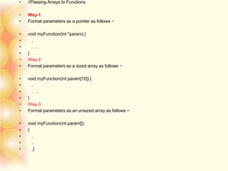 • //Passing Arrays to Functions
• Way-1
• Formal parameters as a pointer as follows −
• void myFunction(int *param) {
• .
• . .
• }
• Way-2
• Formal parameters as a sized array as follows −
• void myFunction(int param[10]) {
• .
• . .
• }
• Way-3
• Formal parameters as an unsized array as follows −
• void myFunction(int param[])
• {
• .
• .
• .}
 