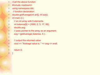 • //call the above function
• #include <iostream>
• using namespace std;
• // function declaration:
• double getAverage(int arr[], int size);
• int main () {
• // an int array with 5 elements.
• int balance[5] = {1000, 2, 3, 17, 50};
• double avg;
• // pass pointer to the array as an argument.
• avg = getAverage( balance, 5 ) ;
•
• // output the returned value
• cout << "Average value is: " << avg << endl;
•
• return 0;
• }
 