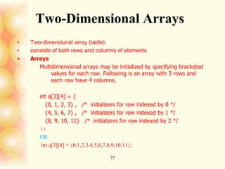 77
Two-Dimensional Arrays
• Two-dimensional array (table):
• consists of both rows and columns of elements
• Arrays
Multidimensional arrays may be initialized by specifying bracketed
values for each row. Following is an array with 3 rows and
each row have 4 columns.
int a[3][4] = {
{0, 1, 2, 3} , /* initializers for row indexed by 0 */
{4, 5, 6, 7} , /* initializers for row indexed by 1 */
{8, 9, 10, 11} /* initializers for row indexed by 2 */
};
OR
int a[3][4] = {0,1,2,3,4,5,6,7,8,9,10,11};
 