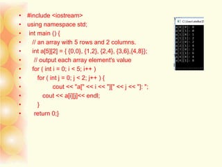 • #include <iostream>
• using namespace std;
• int main () {
• // an array with 5 rows and 2 columns.
• int a[5][2] = { {0,0}, {1,2}, {2,4}, {3,6},{4,8}};
• // output each array element's value
• for ( int i = 0; i < 5; i++ )
• for ( int j = 0; j < 2; j++ ) {
• cout << "a[" << i << "][" << j << "]: ";
• cout << a[i][j]<< endl;
• }
• return 0;}
 