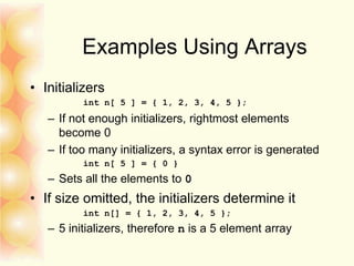 Examples Using Arrays
• Initializers
int n[ 5 ] = { 1, 2, 3, 4, 5 };
– If not enough initializers, rightmost elements
become 0
– If too many initializers, a syntax error is generated
int n[ 5 ] = { 0 }
– Sets all the elements to 0
• If size omitted, the initializers determine it
int n[] = { 1, 2, 3, 4, 5 };
– 5 initializers, therefore n is a 5 element array
 